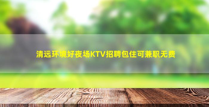 清远环境好夜场KTV招聘包住可兼职无费